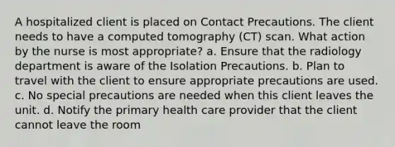 A hospitalized client is placed on Contact Precautions. The client needs to have a computed tomography (CT) scan. What action by the nurse is most appropriate? a. Ensure that the radiology department is aware of the Isolation Precautions. b. Plan to travel with the client to ensure appropriate precautions are used. c. No special precautions are needed when this client leaves the unit. d. Notify the primary health care provider that the client cannot leave the room