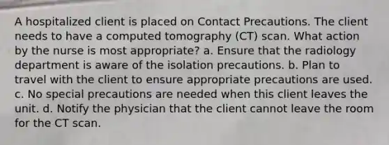 A hospitalized client is placed on Contact Precautions. The client needs to have a computed tomography (CT) scan. What action by the nurse is most appropriate? a. Ensure that the radiology department is aware of the isolation precautions. b. Plan to travel with the client to ensure appropriate precautions are used. c. No special precautions are needed when this client leaves the unit. d. Notify the physician that the client cannot leave the room for the CT scan.