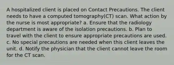 A hospitalized client is placed on Contact Precautions. The client needs to have a computed tomography(CT) scan. What action by the nurse is most appropriate? a. Ensure that the radiology department is aware of the isolation precautions. b. Plan to travel with the client to ensure appropriate precautions are used. c. No special precautions are needed when this client leaves the unit. d. Notify the physician that the client cannot leave the room for the CT scan.