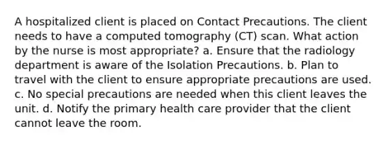 A hospitalized client is placed on Contact Precautions. The client needs to have a computed tomography (CT) scan. What action by the nurse is most appropriate? a. Ensure that the radiology department is aware of the Isolation Precautions. b. Plan to travel with the client to ensure appropriate precautions are used. c. No special precautions are needed when this client leaves the unit. d. Notify the primary health care provider that the client cannot leave the room.