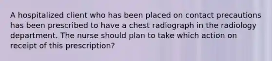 A hospitalized client who has been placed on contact precautions has been prescribed to have a chest radiograph in the radiology department. The nurse should plan to take which action on receipt of this prescription?