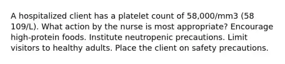 A hospitalized client has a platelet count of 58,000/mm3 (58 109/L). What action by the nurse is most appropriate? Encourage high-protein foods. Institute neutropenic precautions. Limit visitors to healthy adults. Place the client on safety precautions.