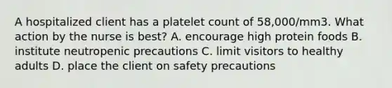 A hospitalized client has a platelet count of 58,000/mm3. What action by the nurse is best? A. encourage high protein foods B. institute neutropenic precautions C. limit visitors to healthy adults D. place the client on safety precautions