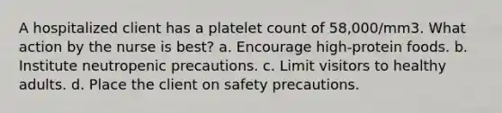 A hospitalized client has a platelet count of 58,000/mm3. What action by the nurse is best? a. Encourage high-protein foods. b. Institute neutropenic precautions. c. Limit visitors to healthy adults. d. Place the client on safety precautions.