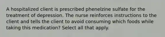 A hospitalized client is prescribed phenelzine sulfate for the treatment of depression. The nurse reinforces instructions to the client and tells the client to avoid consuming which foods while taking this medication? Select all that apply.