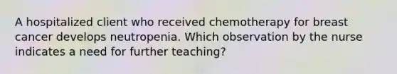 A hospitalized client who received chemotherapy for breast cancer develops neutropenia. Which observation by the nurse indicates a need for further teaching?