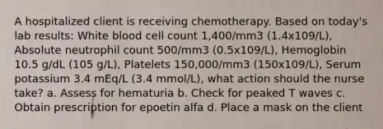 A hospitalized client is receiving chemotherapy. Based on today's lab results: White blood cell count 1,400/mm3 (1.4x109/L), Absolute neutrophil count 500/mm3 (0.5x109/L), Hemoglobin 10.5 g/dL (105 g/L), Platelets 150,000/mm3 (150x109/L), Serum potassium 3.4 mEq/L (3.4 mmol/L), what action should the nurse take? a. Assess for hematuria b. Check for peaked T waves c. Obtain prescription for epoetin alfa d. Place a mask on the client