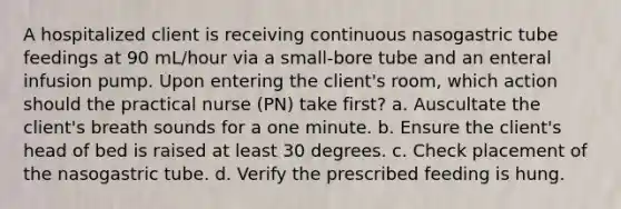 A hospitalized client is receiving continuous nasogastric tube feedings at 90 mL/hour via a small-bore tube and an enteral infusion pump. Upon entering the client's room, which action should the practical nurse (PN) take first? a. Auscultate the client's breath sounds for a one minute. b. Ensure the client's head of bed is raised at least 30 degrees. c. Check placement of the nasogastric tube. d. Verify the prescribed feeding is hung.