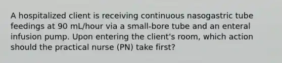 A hospitalized client is receiving continuous nasogastric tube feedings at 90 mL/hour via a small-bore tube and an enteral infusion pump. Upon entering the client's room, which action should the practical nurse (PN) take first?