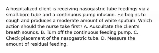 A hospitalized client is receiving nasogastric tube feedings via a small-bore tube and a continuous pump infusion. He begins to cough and produces a moderate amount of white sputum. Which action should the nurse take first? A. Auscultate the client's breath sounds. B. Turn off the continuous feeding pump. C. Check placement of the nasogastric tube. D. Measure the amount of residual feeding.