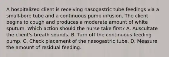 A hospitalized client is receiving nasogastric tube feedings via a small-bore tube and a continuous pump infusion. The client begins to cough and produces a moderate amount of white sputum. Which action should the nurse take first? A. Auscultate the client's breath sounds. B. Turn off the continuous feeding pump. C. Check placement of the nasogastric tube. D. Measure the amount of residual feeding.