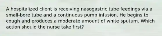 A hospitalized client is receiving nasogastric tube feedings via a small-bore tube and a continuous pump infusion. He begins to cough and produces a moderate amount of white sputum. Which action should the nurse take first?