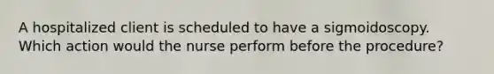 A hospitalized client is scheduled to have a sigmoidoscopy. Which action would the nurse perform before the procedure?