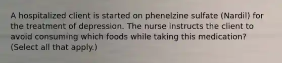 A hospitalized client is started on phenelzine sulfate (Nardil) for the treatment of depression. The nurse instructs the client to avoid consuming which foods while taking this medication? (Select all that apply.)