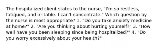 The hospitalized client states to the nurse, "I'm so restless, fatigued, and irritable. I can't concentrate." Which question by the nurse is most appropriate? 1. "Do you take anxiety medicine at home?" 2. "Are you thinking about hurting yourself?" 3. "How well have you been sleeping since being hospitalized?" 4. "Do you worry excessively about your health?"