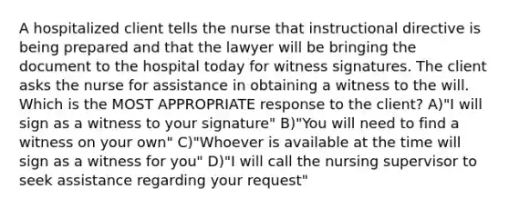 A hospitalized client tells the nurse that instructional directive is being prepared and that the lawyer will be bringing the document to the hospital today for witness signatures. The client asks the nurse for assistance in obtaining a witness to the will. Which is the MOST APPROPRIATE response to the client? A)"I will sign as a witness to your signature" B)"You will need to find a witness on your own" C)"Whoever is available at the time will sign as a witness for you" D)"I will call the nursing supervisor to seek assistance regarding your request"