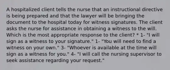 A hospitalized client tells the nurse that an instructional directive is being prepared and that the lawyer will be bringing the document to the hospital today for witness signatures. The client asks the nurse for assistance in obtaining a witness to the will. Which is the most appropriate response to the client? * 1- "I will sign as a witness to your signature." 1- "You will need to find a witness on your own." 3- "Whoever is available at the time will sign as a witness for you." 4- "I will call the nursing supervisor to seek assistance regarding your request."