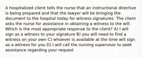 A hospitalized client tells the nurse that an instructional directive is being prepared and that the lawyer will be bringing the document to the hospital today for witness signatures. The client asks the nurse for assistance in obtaining a witness to the will. Which is the most appropriate response to the client? A) I will sign as a witness to your signature B) you will need to find a witness on your own C) whoever is available at the time will sign as a witness for you D) I will call the nursing supervisor to seek assistance regarding your request