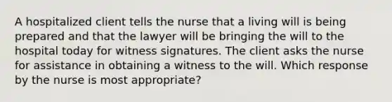 A hospitalized client tells the nurse that a living will is being prepared and that the lawyer will be bringing the will to the hospital today for witness signatures. The client asks the nurse for assistance in obtaining a witness to the will. Which response by the nurse is most appropriate?