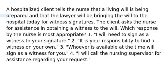 A hospitalized client tells the nurse that a living will is being prepared and that the lawyer will be bringing the will to the hospital today for witness signatures. The client asks the nurse for assistance in obtaining a witness to the will. Which response by the nurse is most appropriate? 1. "I will need to sign as a witness to your signature." 2. "It is your responsibility to find a witness on your own." 3. "Whoever is available at the time will sign as a witness for you." 4. "I will call the nursing supervisor for assistance regarding your request."