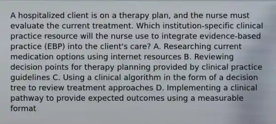 A hospitalized client is on a therapy plan, and the nurse must evaluate the current treatment. Which institution-specific clinical practice resource will the nurse use to integrate evidence-based practice (EBP) into the client's care? A. Researching current medication options using internet resources B. Reviewing decision points for therapy planning provided by clinical practice guidelines C. Using a clinical algorithm in the form of a decision tree to review treatment approaches D. Implementing a clinical pathway to provide expected outcomes using a measurable format