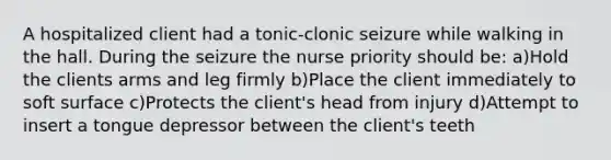 A hospitalized client had a tonic-clonic seizure while walking in the hall. During the seizure the nurse priority should be: a)Hold the clients arms and leg firmly b)Place the client immediately to soft surface c)Protects the client's head from injury d)Attempt to insert a tongue depressor between the client's teeth