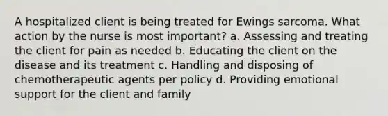 A hospitalized client is being treated for Ewings sarcoma. What action by the nurse is most important? a. Assessing and treating the client for pain as needed b. Educating the client on the disease and its treatment c. Handling and disposing of chemotherapeutic agents per policy d. Providing emotional support for the client and family