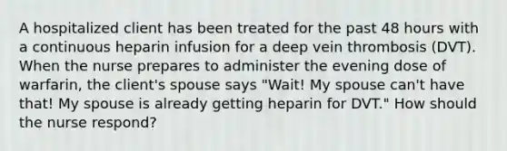 A hospitalized client has been treated for the past 48 hours with a continuous heparin infusion for a deep vein thrombosis (DVT). When the nurse prepares to administer the evening dose of warfarin, the client's spouse says "Wait! My spouse can't have that! My spouse is already getting heparin for DVT." How should the nurse respond?