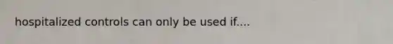 hospitalized controls can only be used if....