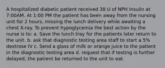 A hospitalized diabetic patient received 38 U of NPH insulin at 7:00AM. At 1:00 PM the patient has been away from the nursing unit for 2 hours, missing the lunch delivery while awaiting a chest X-ray. To prevent hypoglycemia the best action by the nurse is to: a. Save the lunch tray for the patients later return to the unit. b. ask that diagnostic testing area staff to start a 5% dextrose IV c. Send a glass of milk or orange juice to the patient in the diagnostic testing area d. request that if testing is further delayed, the patient be returned to the unit to eat.