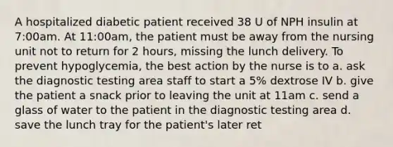 A hospitalized diabetic patient received 38 U of NPH insulin at 7:00am. At 11:00am, the patient must be away from the nursing unit not to return for 2 hours, missing the lunch delivery. To prevent hypoglycemia, the best action by the nurse is to a. ask the diagnostic testing area staff to start a 5% dextrose IV b. give the patient a snack prior to leaving the unit at 11am c. send a glass of water to the patient in the diagnostic testing area d. save the lunch tray for the patient's later ret