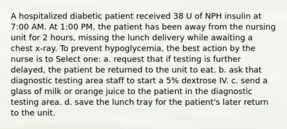 A hospitalized diabetic patient received 38 U of NPH insulin at 7:00 AM. At 1:00 PM, the patient has been away from the nursing unit for 2 hours, missing the lunch delivery while awaiting a chest x-ray. To prevent hypoglycemia, the best action by the nurse is to Select one: a. request that if testing is further delayed, the patient be returned to the unit to eat. b. ask that diagnostic testing area staff to start a 5% dextrose IV. c. send a glass of milk or orange juice to the patient in the diagnostic testing area. d. save the lunch tray for the patient's later return to the unit.