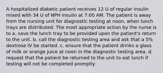 A hospitalized diabetic patient receives 12 U of regular insulin mixed with 34 U of NPH insulin at 7:00 AM. The patient is away from the nursing unit for diagnostic testing at noon, when lunch trays are distributed. The most appropriate action by the nurse is to a. save the lunch tray to be provided upon the patient's return to the unit. b. call the diagnostic testing area and ask that a 5% dextrose IV be started. c. ensure that the patient drinks a glass of milk or orange juice at noon in the diagnostic testing area. d. request that the patient be returned to the unit to eat lunch if testing will not be completed promptly