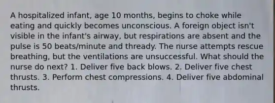 A hospitalized infant, age 10 months, begins to choke while eating and quickly becomes unconscious. A foreign object isn't visible in the infant's airway, but respirations are absent and the pulse is 50 beats/minute and thready. The nurse attempts rescue breathing, but the ventilations are unsuccessful. What should the nurse do next? 1. Deliver five back blows. 2. Deliver five chest thrusts. 3. Perform chest compressions. 4. Deliver five abdominal thrusts.