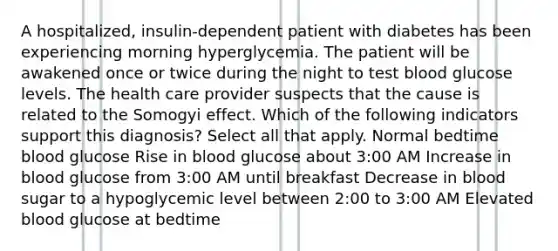 A hospitalized, insulin-dependent patient with diabetes has been experiencing morning hyperglycemia. The patient will be awakened once or twice during the night to test blood glucose levels. The health care provider suspects that the cause is related to the Somogyi effect. Which of the following indicators support this diagnosis? Select all that apply. Normal bedtime blood glucose Rise in blood glucose about 3:00 AM Increase in blood glucose from 3:00 AM until breakfast Decrease in blood sugar to a hypoglycemic level between 2:00 to 3:00 AM Elevated blood glucose at bedtime