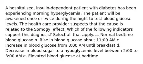 A hospitalized, insulin-dependent patient with diabetes has been experiencing morning hyperglycemia. The patient will be awakened once or twice during the night to test blood glucose levels. The health care provider suspects that the cause is related to the Somogyi effect. Which of the following indicators support this diagnosis? Select all that apply. a. Normal bedtime blood glucose b. Rise in blood glucose about 11:00 AM c. Increase in blood glucose from 3:00 AM until breakfast d. Decrease in blood sugar to a hypoglycemic level between 2:00 to 3:00 AM e. Elevated blood glucose at bedtime