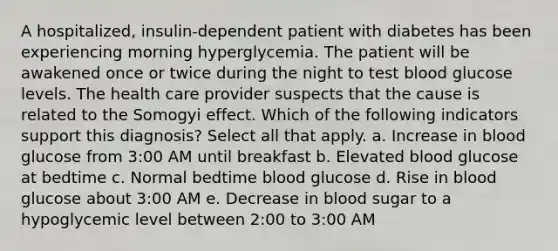 A hospitalized, insulin-dependent patient with diabetes has been experiencing morning hyperglycemia. The patient will be awakened once or twice during the night to test blood glucose levels. The health care provider suspects that the cause is related to the Somogyi effect. Which of the following indicators support this diagnosis? Select all that apply. a. Increase in blood glucose from 3:00 AM until breakfast b. Elevated blood glucose at bedtime c. Normal bedtime blood glucose d. Rise in blood glucose about 3:00 AM e. Decrease in blood sugar to a hypoglycemic level between 2:00 to 3:00 AM