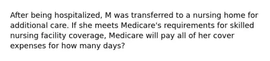 After being hospitalized, M was transferred to a nursing home for additional care. If she meets Medicare's requirements for skilled nursing facility coverage, Medicare will pay all of her cover expenses for how many days?