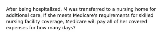 After being hospitalized, M was transferred to a nursing home for additional care. If she meets Medicare's requirements for skilled nursing facility coverage, Medicare will pay all of her covered expenses for how many days?