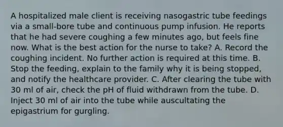 A hospitalized male client is receiving nasogastric tube feedings via a small-bore tube and continuous pump infusion. He reports that he had severe coughing a few minutes ago, but feels fine now. What is the best action for the nurse to take? A. Record the coughing incident. No further action is required at this time. B. Stop the feeding, explain to the family why it is being stopped, and notify the healthcare provider. C. After clearing the tube with 30 ml of air, check the pH of fluid withdrawn from the tube. D. Inject 30 ml of air into the tube while auscultating the epigastrium for gurgling.