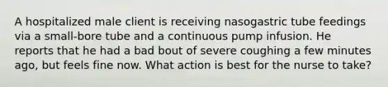 A hospitalized male client is receiving nasogastric tube feedings via a small-bore tube and a continuous pump infusion. He reports that he had a bad bout of severe coughing a few minutes ago, but feels fine now. What action is best for the nurse to take?