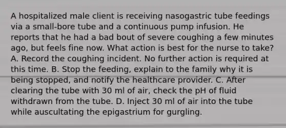 A hospitalized male client is receiving nasogastric tube feedings via a small-bore tube and a continuous pump infusion. He reports that he had a bad bout of severe coughing a few minutes ago, but feels fine now. What action is best for the nurse to take? A. Record the coughing incident. No further action is required at this time. B. Stop the feeding, explain to the family why it is being stopped, and notify the healthcare provider. C. After clearing the tube with 30 ml of air, check the pH of fluid withdrawn from the tube. D. Inject 30 ml of air into the tube while auscultating the epigastrium for gurgling.