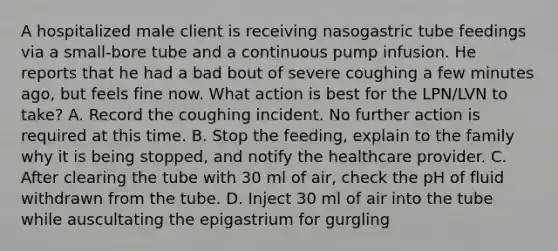 A hospitalized male client is receiving nasogastric tube feedings via a small-bore tube and a continuous pump infusion. He reports that he had a bad bout of severe coughing a few minutes ago, but feels fine now. What action is best for the LPN/LVN to take? A. Record the coughing incident. No further action is required at this time. B. Stop the feeding, explain to the family why it is being stopped, and notify the healthcare provider. C. After clearing the tube with 30 ml of air, check the pH of fluid withdrawn from the tube. D. Inject 30 ml of air into the tube while auscultating the epigastrium for gurgling