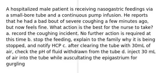 A hospitalized male patient is receiving nasogastric feedings via a small-bore tube and a continuous pump infusion. He reports that he had a bad bout of severe coughing a few minutes ago, but now feels fine. What action is the best for the nurse to take? a. record the coughing incident. No further action is required at this time b. stop the feeding, explain to the family why it is being stopped, and notify HCP c. after clearing the tube with 30mL of air, check the pH of fluid withdrawn from the tube d. inject 30 mL of air into the tube while auscultating the epigastrium for gurgling