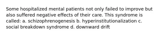 Some hospitalized mental patients not only failed to improve but also suffered negative effects of their care. This syndrome is called: a. schizophrenogenesis b. hyperinstitutionalization c. social breakdown syndrome d. downward drift