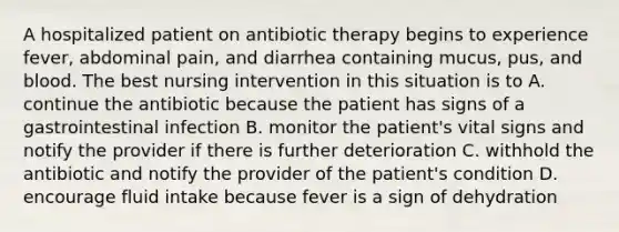 A hospitalized patient on antibiotic therapy begins to experience fever, abdominal pain, and diarrhea containing mucus, pus, and blood. The best nursing intervention in this situation is to A. continue the antibiotic because the patient has signs of a gastrointestinal infection B. monitor the patient's vital signs and notify the provider if there is further deterioration C. withhold the antibiotic and notify the provider of the patient's condition D. encourage fluid intake because fever is a sign of dehydration