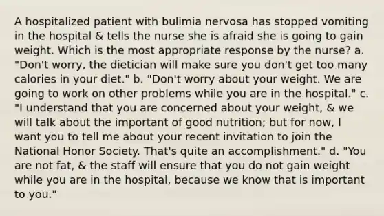 A hospitalized patient with bulimia nervosa has stopped vomiting in the hospital & tells the nurse she is afraid she is going to gain weight. Which is the most appropriate response by the nurse? a. "Don't worry, the dietician will make sure you don't get too many calories in your diet." b. "Don't worry about your weight. We are going to work on other problems while you are in the hospital." c. "I understand that you are concerned about your weight, & we will talk about the important of good nutrition; but for now, I want you to tell me about your recent invitation to join the National Honor Society. That's quite an accomplishment." d. "You are not fat, & the staff will ensure that you do not gain weight while you are in the hospital, because we know that is important to you."