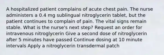 A hospitalized patient complains of acute chest pain. The nurse administers a 0.4 mg sublingual nitroglycerin tablet, but the patient continues to complain of pain. The vital signs remain stable. What is the nurse's next step? Request an order for intravenous nitroglycerin Give a second dose of nitroglycerin after 5 minutes have passed Continue dosing at 10 minute intervals Apply a nitroglycerin transdermal patch