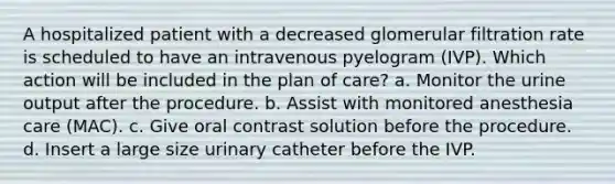 A hospitalized patient with a decreased glomerular filtration rate is scheduled to have an intravenous pyelogram (IVP). Which action will be included in the plan of care? a. Monitor the urine output after the procedure. b. Assist with monitored anesthesia care (MAC). c. Give oral contrast solution before the procedure. d. Insert a large size urinary catheter before the IVP.