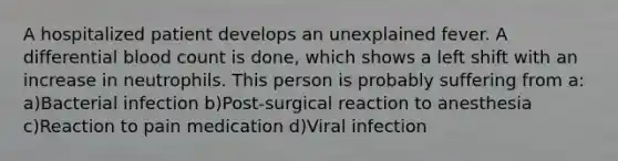 A hospitalized patient develops an unexplained fever. A differential blood count is done, which shows a left shift with an increase in neutrophils. This person is probably suffering from a: a)Bacterial infection b)Post-surgical reaction to anesthesia c)Reaction to pain medication d)Viral infection